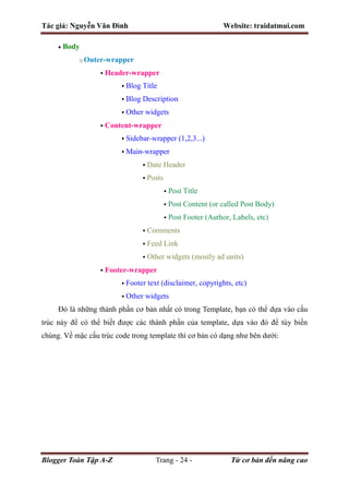 Tác giả: Nguyễn Văn Đình Website: traidatmui.com
Blogger Toàn Tập A-Z Trang - 24 - Từ cơ bản đến nâng cao
 Body
o Outer-wrapper
 Header-wrapper
 Blog Title
 Blog Description
 Other widgets
 Content-wrapper
 Sidebar-wrapper (1,2,3...)
 Main-wrapper
 Date Header
 Posts
 Post Title
 Post Content (or called Post Body)
 Post Footer (Author, Labels, etc)
 Comments
 Feed Link
 Other widgets (mostly ad units)
 Footer-wrapper
 Footer text (disclaimer, copyrights, etc)
 Other widgets
Đó là những thành phần cơ bản nhất có trong Template, bạn có thể dựa vào cấu
trúc này để có thể biết được các thành phần của template, dựa vào đó để tùy biến
chúng. Về mặc cấu trúc code trong template thì cơ bản có dạng như bên dưới:
 