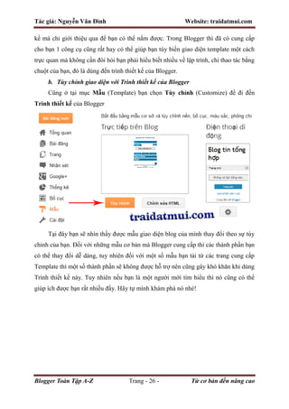 Tác giả: Nguyễn Văn Đình Website: traidatmui.com
Blogger Toàn Tập A-Z Trang - 26 - Từ cơ bản đến nâng cao
kế mà chỉ giới thiệu qua để bạn có thể nắm được. Trong Blogger thì đã có cung cấp
cho bạn 1 công cụ cũng rất hay có thể giúp bạn tùy biến giao diện template một cách
trực quan mà không cần đòi hỏi bạn phải hiểu biết nhiều về lập trình, chỉ thao tác bằng
chuột của bạn, đó là dùng đến trình thiết kế của Blogger.
b. Tùy chỉnh giao diện với Trình thiết kế của Blogger
Cũng ở tại mục Mẫu (Template) bạn chọn Tùy chỉnh (Customize) để đi đến
Trình thiết kế của Blogger
Tại đây bạn sẽ nhìn thấy được mẫu giao diện blog của mình thay đổi theo sự tùy
chỉnh của bạn. Đối với những mẫu cơ bản mà Blogger cung cấp thì các thành phần bạn
có thể thay đổi dễ dàng, tuy nhiên đối với một số mẫu bạn tải từ các trang cung cấp
Template thì một số thành phần sẽ không được hỗ trợ nên cũng gây khó khăn khi dùng
Trình thiết kế này. Tuy nhiên nếu bạn là một người mới tìm hiểu thì nó cũng có thể
giúp ích được bạn rất nhiều đấy. Hãy tự mình khám phá nó nhé!
 
