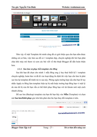 Tác giả: Nguyễn Văn Đình Website: traidatmui.com
Blogger Toàn Tập A-Z Trang - 27 - Từ cơ bản đến nâng cao
Như vậy về mặt Template thì mình cũng đã có giới thiệu qua cho bạn nắm được
những cái cơ bản, việc làm sao để có 1 template đẹp, chuyên nghiệp đòi hỏi bạn phải
chịu khó mày mò them và xem các bài viết về thủ thuật Blogger để dần hoàn thiện
hơn.
3.1.3. Sao lưu và phục hồi template cho Blog
Sau khi bạn đã chọn cho mình 1 mẫu Blog ưng ý hay thuê thiết kế 1 template
chuyên nghiệp, hoàn hảo và đã đi vào hoạt động ổn định thì việc bạn cần làm là phải
sao lưu lại template để tránh rủi ro sau này. Phòng ngừa trường hợp xấu như bạn lỡ tay
nhấn Apply to Blog làm template hiện tại bị mất hoặc trường hợp Blog bạn vì một lý
do nào đó bị xóa thì bạn vẫn có thể khôi phục Blog bạn với tài khoản mới một cách
nhanh chóng.
Để sao lưu (Backup) template của bạn thì bạn hãy vào Mẫu (Template) và chọn
nút Sao lưu/Khôi phục góc trên bên phải như lúc bạn thay đổi template ở trên.
 