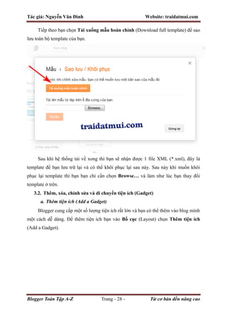Tác giả: Nguyễn Văn Đình Website: traidatmui.com
Blogger Toàn Tập A-Z Trang - 28 - Từ cơ bản đến nâng cao
Tiếp theo bạn chọn Tải xuống mẫu hoàn chỉnh (Download full template) để sao
lưu toàn bộ template của bạn.
Sau khi hệ thống tải về xong thì bạn sẽ nhận được 1 file XML (*.xml), đây là
template để bạn lưu trữ lại và có thể khôi phục lại sau này. Sau này khi muốn khôi
phục lại template thì bạn bạn chỉ cần chọn Browse… và làm như lúc bạn thay đổi
template ở trên.
3.2. Thêm, xóa, chỉnh sửa và di chuyển tiện ích (Gadget)
a. Thêm tiện ích (Add a Gadget)
Blogger cung cấp một số lượng tiện ích rất lớn và bạn có thể thêm vào blog mình
một cách dễ dàng. Để thêm tiện ích bạn vào Bố cục (Layout) chọn Thêm tiện ích
(Add a Gadget).
 