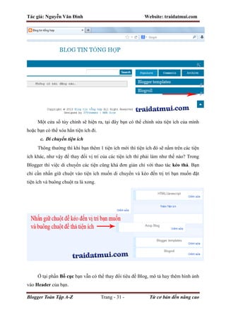 Tác giả: Nguyễn Văn Đình Website: traidatmui.com
Blogger Toàn Tập A-Z Trang - 31 - Từ cơ bản đến nâng cao
Một cửa sổ tùy chỉnh sẽ hiện ra, tại đây bạn có thể chỉnh sửa tiện ích của mình
hoặc bạn có thể xóa hẳn tiện ích đi.
c. Di chuyển tiện ích
Thông thường thì khi bạn thêm 1 tiện ích mới thì tiện ích đó sẽ nằm trên các tiện
ích khác, như vậy để thay đổi vị trí của các tiện ích thì phải làm như thế nào? Trong
Blogger thì việc di chuyển các tiện cũng khá đơn giản chỉ với thao tác kéo thả. Bạn
chỉ cần nhấn giữ chuột vào tiện ích muốn di chuyển và kéo đến trị trí bạn muốn đặt
tiện ích và buông chuột ra là xong.
Ở tại phần Bố cục bạn vẫn có thể thay đổi tiêu đề Blog, mô tả hay thêm hình ảnh
vào Header của bạn.
 