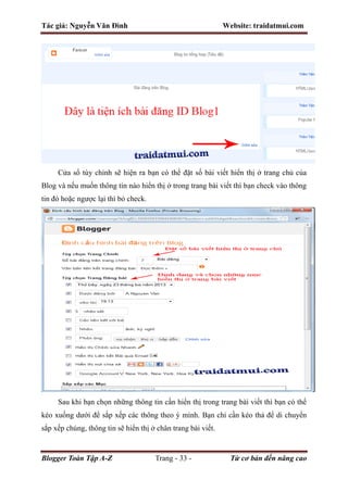 Tác giả: Nguyễn Văn Đình Website: traidatmui.com
Blogger Toàn Tập A-Z Trang - 33 - Từ cơ bản đến nâng cao
Cửa sổ tùy chỉnh sẽ hiện ra bạn có thể đặt số bài viết hiển thị ở trang chủ của
Blog và nếu muốn thông tin nào hiển thị ở trong trang bài viết thì bạn check vào thông
tin đó hoặc ngược lại thì bỏ check.
Sau khi bạn chọn những thông tin cần hiển thị trong trang bài viết thì bạn có thể
kéo xuống dưới để sắp xếp các thông theo ý mình. Bạn chỉ cần kéo thả để di chuyển
sắp xếp chúng, thông tin sẽ hiển thị ở chân trang bài viết.
 