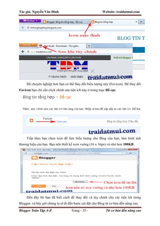 Tác giả: Nguyễn Văn Đình Website: traidatmui.com
Blogger Toàn Tập A-Z Trang - 35 - Từ cơ bản đến nâng cao
Để chuyên nghiệp hơn bạn có thể thay đổi biểu tượng này (Favicon). Để thay đổi
Favicon bạn chỉ cần click chỉnh sửa tiện ích này ở trong mục Bố cục.
Tiếp theo bạn chọn icon để làm biểu tượng cho Blog của bạn, làm hình ảnh
thương hiệu của bạn. Bạn nên thiết kế icon vuông (16 x 16px) và nhỏ hơn 100KB.
Đến đây thì bạn đã biết cách để thay đổi và tùy chỉnh cho các tiện ích trong
Blogger, và bây giờ chúng ta sẽ đi đến bước cài đặt cho Blog từ cơ bản đến nâng cao.
 