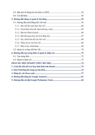 4.5. Bật một số thông tin tìm kiếm và SEO..............................................................54
4.6. Cài đặt khác .......................................................................................................56
5. Hướng dẫn đăng và quản lý bài đăng ..................................................................59
5.1. Hướng dẫn cách Đăng bài viết mới...................................................................59
5.1.1. Hai chế độ soạn thảo bài viết......................................................................60
5.1.2. Cách thêm liên kết, hình ảnh hay video ......................................................62
5.1.3. Đặt tên Nhãn (Label) ..................................................................................66
5.1.4. Đặt thời gian hay lên lịch đăng bài ............................................................67
5.1.5. Tùy chỉnh liên kết cho bài viết ....................................................................68
5.1.6. Thêm mô tả cho bài viết ..............................................................................68
5.1.7. Một số tùy chỉnh khác .................................................................................69
5.2. Quản trị và thay đổi bài viết ..............................................................................70
6. Hướng dẫn tạo trang tĩnh và quản lý nhận xét ...................................................72
6.1. Tạo trang tĩnh.....................................................................................................72
6.2. Quản lý nhận xét................................................................................................73
PHẦN III: MỘT SỐ KIẾN THỨC BỔ TRỢ ..........................................................74
1. Cách lấy liên kết text hay link hình ảnh nhanh...................................................74
2. Đưa Web/blog lên công cụ tìm kiếm.....................................................................76
3. Đăng ký với Alexa rank .........................................................................................77
4. Hướng dẫn đăng ký Google Analytics..................................................................81
5. Hướng dẫn cài đặt Google Webmaster Tools.......................................................84
 