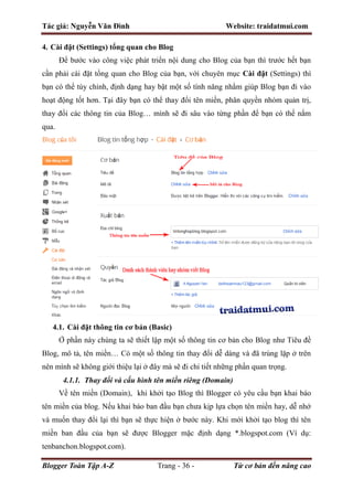 Tác giả: Nguyễn Văn Đình Website: traidatmui.com
Blogger Toàn Tập A-Z Trang - 36 - Từ cơ bản đến nâng cao
4. Cài đặt (Settings) tổng quan cho Blog
Để bước vào công việc phát triển nội dung cho Blog của bạn thì trước hết bạn
cần phải cài đặt tổng quan cho Blog của bạn, với chuyên mục Cài đặt (Settings) thì
bạn có thể tùy chỉnh, định dạng hay bật một số tính năng nhằm giúp Blog bạn đi vào
hoạt động tốt hơn. Tại đây bạn có thể thay đổi tên miền, phân quyền nhóm quản trị,
thay đổi các thông tin của Blog… mình sẽ đi sâu vào từng phần để bạn có thể nắm
qua.
4.1. Cài đặt thông tin cơ bản (Basic)
Ở phần này chúng ta sẽ thiết lập một số thông tin cơ bản cho Blog như Tiêu đề
Blog, mô tả, tên miền… Có một số thông tin thay đổi dễ dàng và đã trùng lặp ở trên
nên mình sẽ không giới thiệu lại ở đây mà sẽ đi chi tiết những phần quan trọng.
4.1.1. Thay đổi và cấu hình tên miền riêng (Domain)
Về tên miền (Domain), khi khởi tạo Blog thì Blogger có yêu cầu bạn khai báo
tên miền của blog. Nếu khai báo ban đầu bạn chưa kịp lựa chọn tên miền hay, dễ nhớ
và muốn thay đổi lại thì bạn sẽ thực hiện ở bước này. Khi mới khởi tạo blog thì tên
miền ban đầu của bạn sẽ được Blogger mặc định dạng *.blogspot.com (Ví dụ:
tenbanchon.blogspot.com).
 