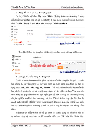 Tác giả: Nguyễn Văn Đình Website: traidatmui.com
Blogger Toàn Tập A-Z Trang - 37 - Từ cơ bản đến nâng cao
a. Thay đổi tên miền mặc định Blogspot
Để thay đổi tên miền bạn hãy chọn Cài đặt (Settings) ở menu sổ xuống ở bảng
điều khiển hay cột bên phải khi đã chọn bất kỳ 1 mục nào ở menu sổ xuống. Tiếp theo
chọn Cơ bản (Basic), ở mục Xuất bản bạn chọn Chỉnh sửa (Edit)
Tiếp đến thì bạn chỉ cần chọn lại tên miền mà bạn muốn và Lưu lại là xong.
b. Cài đặt tên miền riêng cho Blogspot
Ở trên là bạn chỉ thay đổi được phần tên bạn muốn đặt còn phần .blogspot.com là
bạn không thể thay đổi được. Để thay đổi thành tên miền riêng hoàn toàn của bạn có
dạng như: .com, .net, .info, .org, .vn, .com.vn… và bất kỳ tên miền nào bạn muốn thì
bạn cần bỏ 1 khoản chi phí để có thể mua và duy trì tên miền của bạn. Việc mua tên
miền riêng sẽ giúp tên miền của bạn ngắn gọn, dễ nhớ và blog trở thành một trang
chuyên nghiệp, tạo hình ảnh ấn tượng tốt hơn đối với khách truy cập. Nếu bạn là
doanh nghiệp thì tốt nhất hãy chọn cho mình một tên miền riêng để có thể phát triển
lâu dài và tạo dựng hình ảnh công ty đối với khách hàng hiện tại và khách hàng tiềm
năng.
Việc mua tên miền thì bạn có thể lựa chọn bất kỳ nhà cung cấp tên miền nào có
uy tính để đăng ký mua, bạn có thể mua tên miền của FPT, Mắt Bảo, Nhân Hòa,
 