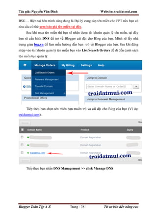 Tác giả: Nguyễn Văn Đình Website: traidatmui.com
Blogger Toàn Tập A-Z Trang - 38 - Từ cơ bản đến nâng cao
BSG… Hiện tại bên mình cũng đang là Đại lý cung cấp tên miền cho FPT nếu bạn có
nhu cầu có thể xem báo giá tên miền tại đây.
Sau khi mua tên miền thì bạn sẽ nhận được tài khoản quản lý tên miền, tại đây
bạn sẽ cấu hình DNS để trỏ về Blogger cài đặt cho Blog của bạn. Mình sẽ lấy nhà
trung gian bsg.vn để làm mẫu hướng dẫn bạn trỏ về Blogger của bạn. Sau khi đăng
nhập vào tài khoản quản lý tên miền bạn vào List/Search Orders để đi đến danh sách
tên miền bạn quản lý.
Tiếp theo bạn chọn tên miền bạn muốn trỏ và cài đặt cho Blog của bạn (Ví dụ:
traidatmui.com).
Tiếp theo bạn nhấn DNS Management >> click Manage DNS
 