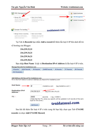 Tác giả: Nguyễn Văn Đình Website: traidatmui.com
Blogger Toàn Tập A-Z Trang - 39 - Từ cơ bản đến nâng cao
Tại Tab A Records bạn nhấn Add a record để thêm lần lượt 4 IP bên dưới để trỏ
về hosting của Blogger.
216.239.32.21
216.239.34.21
216.239.36.21
216.239.38.21
Bạn nhập Host Name là @ và Destination IPv4 Address là lần lượt 4 IP ở trên.
Sau khi đã thêm lần lượt 4 IP ở trên xong thì bạn hãy chọn qua Tab CNAME
records và chọn Add CNAME Record.
 