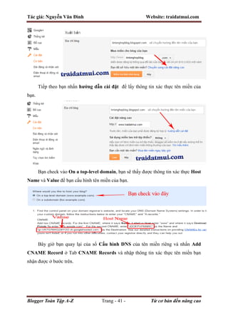 Tác giả: Nguyễn Văn Đình Website: traidatmui.com
Blogger Toàn Tập A-Z Trang - 41 - Từ cơ bản đến nâng cao
Tiếp theo bạn nhấn hướng dẫn cài đặt để lấy thông tin xác thực tên miền của
bạn.
Bạn check vào On a top-level domain, bạn sẽ thấy được thông tin xác thực Host
Name và Value để bạn cấu hình tên miền của bạn.
Bây giờ bạn quay lại của sổ Cấu hình DNS của tên miền riêng và nhấn Add
CNAME Record ở Tab CNAME Records và nhập thông tin xác thực tên miền bạn
nhận được ở bước trên.
 