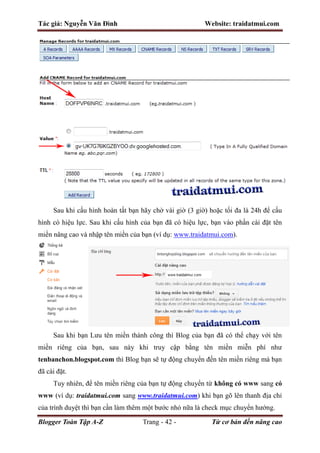 Tác giả: Nguyễn Văn Đình Website: traidatmui.com
Blogger Toàn Tập A-Z Trang - 42 - Từ cơ bản đến nâng cao
Sau khi cấu hình hoàn tất bạn hãy chờ vài giờ (3 giờ) hoặc tối đa là 24h để cấu
hình có hiệu lực. Sau khi cấu hình của bạn đã có hiệu lực, bạn vào phần cài đặt tên
miền nâng cao và nhập tên miền của bạn (ví dụ: www.traidatmui.com).
Sau khi bạn Lưu tên miền thành công thì Blog của bạn đã có thể chạy với tên
miền riêng của bạn, sau này khi truy cập bằng tên miền miễn phí như
tenbanchon.blogspot.com thì Blog bạn sẽ tự động chuyển đến tên miền riêng mà bạn
đã cài đặt.
Tuy nhiên, để tên miền riêng của bạn tự động chuyển từ không có www sang có
www (ví dụ: traidatmui.com sang www.traidatmui.com) khi bạn gõ lên thanh địa chỉ
của trình duyệt thì bạn cần làm thêm một bước nhỏ nữa là check mục chuyển hướng.
 