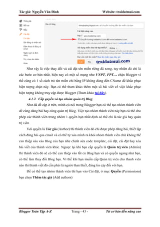 Tác giả: Nguyễn Văn Đình Website: traidatmui.com
Blogger Toàn Tập A-Z Trang - 43 - Từ cơ bản đến nâng cao
Như vậy là việc thay đổi và cài đặt tên miền riêng đã xong, tuy nhiên đó chỉ là
các bước cơ bản nhất, hiện nay có một số mạng như VNPT, FPT… chặn Blogger vì
thế cũng có 1 số cách trỏ tên miền chỉ bằng IP không dùng đến CName để khắc phục
hiện tượng chặn này. Bạn có thể tham khảo thêm một số bài viết về việc khắc phục
hiện tượng không truy cập được Blogger (Tham khảo tại đây).
4.1.2. Cấp quyền và tạo nhóm quản trị Blog
Như đã đề cập ở trên, mình có nói trong Blogger bạn có thể tạo nhóm thành viên
để cùng đăng bài hay cùng quản trị Blog. Việc tạo nhóm thành viên này bạn có thể cho
phép các thành viên trong nhóm 1 quyền hạn nhất định có thể chỉ là tác giả hay quản
trị viên.
Với quyền là Tác giả (Author) thì thành viên đó chỉ được phép đăng bài, thiết lập
cách đăng bài qua email và có thể tự xóa mình ra khỏi nhóm thành viên chứ không thể
can thiệp sâu vào Blog của bạn như chỉnh sửa code template, cài đặt, cài đặt hay xóa
bài viết của thành viên khác. Ngược lại khi bạn cấp quyền là Quản trị viên (Admin)
thì thành viên đó sẽ có thể can thiệp vào tất cả Blog bạn và có quyền ngang như bạn,
có thể làm thay đổi Blog bạn. Vì thế khi bạn muốn cấp Quản trị viên cho thanh viên
nào thì thành viết đó cần phải là người than thiết, đáng tin cậy đối với bạn.
Để có thể tạo nhóm thành viên thì bạn vào Cài đặt, ở mục Quyền (Permissions)
bạn chọn Thêm tác giả (Add authors)
 