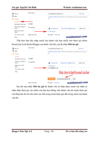 Tác giả: Nguyễn Văn Đình Website: traidatmui.com
Blogger Toàn Tập A-Z Trang - 44 - Từ cơ bản đến nâng cao
Tiếp theo bạn hãy nhập email của thành viên bạn muốn mời tham gia nhóm
(Email này là tài khoản Blogger của thành viên đó), sau đó nhấn Mời tác giả.
Sau khi bạn nhấn Mời tác giả thì thành viên sẽ nhận được email xác nhận có
chấp nhận tham gia vào nhóm của bạn hay không, nếu thành viên đó muốn tham gia
vào Blog bạn thì chỉ cần click vào link trong email được gửi đến trong email của thành
viên đó.
 