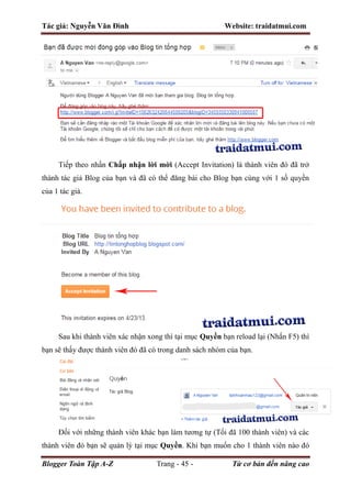 Tác giả: Nguyễn Văn Đình Website: traidatmui.com
Blogger Toàn Tập A-Z Trang - 45 - Từ cơ bản đến nâng cao
Tiếp theo nhấn Chấp nhận lời mời (Accept Invitation) là thành viên đó đã trở
thành tác giả Blog của bạn và đã có thể đăng bài cho Blog bạn cùng với 1 số quyền
của 1 tác giả.
Sau khi thành viên xác nhận xong thì tại mục Quyền bạn reload lại (Nhấn F5) thì
bạn sẽ thấy được thành viên đó đã có trong danh sách nhóm của bạn.
Đối với những thành viên khác bạn làm tương tự (Tối đã 100 thành viên) và các
thành viên đó bạn sẽ quản lý tại mục Quyền. Khi bạn muốn cho 1 thành viên nào đó
 