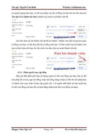 Tác giả: Nguyễn Văn Đình Website: traidatmui.com
Blogger Toàn Tập A-Z Trang - 46 - Từ cơ bản đến nâng cao
có quyền ngang như bạn, có thể can thiệp vào tất cả Blog của bạn thì chỉ cần chọn lại
Tác giả thành Quản trị viên (Admin) tại email của thành viên đó.
Sau khi chọn lại thì thành viên đó đã trở thành 1 thành viên nằm trong ban quản
trị Blog của bạn, có thể thay đổi tất cả Blog như bạn. Và khi muốn loại bỏ thành viên
nào ra khỏi nhóm thì bạn chỉ cần click vào dấu chéo tại email thành viên đó.
4.1.3. Phân quyền truy cập Blog
Bây giờ đến phần giới hạn số lượng người có thể xem Blog của bạn, bạn có thể
cho phép tất cả truy cập vào Blog, hoặc nếu blog riêng tư bạn có thể chỉ cho phép bạn
và thành viên xem, hoặc là bạn cấp quyền cho 1 số người nhất định mà bạn muốn họ
có thể xem Blog của bạn (Họ sẽ phải đăng nhập trước khi xem Blog của bạn).
 