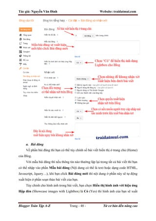 Tác giả: Nguyễn Văn Đình Website: traidatmui.com
Blogger Toàn Tập A-Z Trang - 48 - Từ cơ bản đến nâng cao
a. Bài đăng
Về phần bài đăng thì bạn có thể tùy chỉnh số bài viết hiển thị ở trang chủ (Home)
của Blog.
Với mẫu bài đăng thì nếu thông tin nào thường lặp lại trong tất cả bài viết thì bạn
có thể nhập vào phần Mẫu bài đăng (Nội dung có thể là text hoặc dạng code HTML,
Javascript, Jquery…), khi bạn click Bài đăng mới thì nội dung ở phần này sẽ tự động
xuất hiện ở phần soạn thảo bài viết của bạn.
Tùy chỉnh cho hình ảnh trong bài viết, bạn chọn Hiển thị hình ảnh với hiệu ứng
Hộp đèn (Showcase images with Lightbox) là Có (Yes) thì hình ảnh của bạn sẽ xuất
 