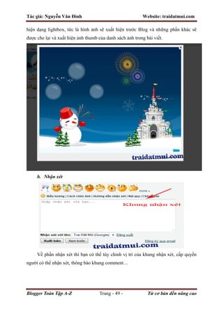 Tác giả: Nguyễn Văn Đình Website: traidatmui.com
Blogger Toàn Tập A-Z Trang - 49 - Từ cơ bản đến nâng cao
hiện dạng lightbox, tức là hình ảnh sẽ xuất hiện trước Blog và những phần khác sẽ
được che lại và xuất hiện ảnh thumb của danh sách ảnh trong bài viết.
b. Nhận xét
Về phần nhận xét thì bạn có thể tùy chỉnh vị trí của khung nhận xét, cấp quyền
người có thể nhận xét, thông báo khung comment…
 