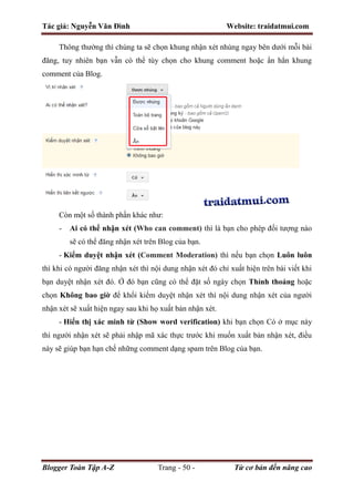 Tác giả: Nguyễn Văn Đình Website: traidatmui.com
Blogger Toàn Tập A-Z Trang - 50 - Từ cơ bản đến nâng cao
Thông thường thì chúng ta sẽ chọn khung nhận xét nhúng ngay bên dưới mỗi bài
đăng, tuy nhiên bạn vẫn có thể tùy chọn cho khung comment hoặc ẩn hẳn khung
comment của Blog.
Còn một số thành phần khác như:
- Ai có thể nhận xét (Who can comment) thì là bạn cho phép đối tượng nào
sẽ có thể đăng nhận xét trên Blog của bạn.
- Kiểm duyệt nhận xét (Comment Moderation) thì nếu bạn chọn Luôn luôn
thì khi có người đăng nhận xét thì nội dung nhận xét đó chỉ xuất hiện trên bài viết khi
bạn duyệt nhận xét đó. Ở đó bạn cũng có thể đặt số ngày chọn Thỉnh thoảng hoặc
chọn Không bao giờ để khổi kiểm duyệt nhận xét thì nội dung nhận xét của người
nhận xét sẽ xuất hiện ngay sau khi họ xuất bản nhận xét.
- Hiển thị xác minh từ (Show word verification) khi bạn chọn Có ở mục này
thì người nhận xét sẽ phải nhập mã xác thực trước khi muốn xuất bản nhận xét, điều
này sẽ giúp bạn hạn chế những comment dạng spam trên Blog của bạn.
 