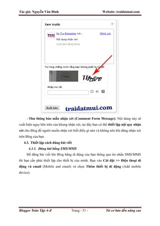 Tác giả: Nguyễn Văn Đình Website: traidatmui.com
Blogger Toàn Tập A-Z Trang - 51 - Từ cơ bản đến nâng cao
- Thư thông báo mẫu nhận xét (Comment Form Message): Nội dung này sẽ
xuất hiện ngay bên trên của khung nhận xét, tại đây bạn có thể thiết lập nội quy nhận
xét cho Blog để người muốn nhận xét biết điều gì nên và không nên khi đăng nhận xét
trên Blog của bạn.
4.3. Thiết lập cách đăng bài viết
4.3.1. Đăng bài bằng SMS/MMS
Để đăng bài viết lên Blog bằng di động của bạn thông qua tin nhắn SMS/MMS
thì bạn cần phải thiết lập cho thiết bị của mình. Bạn vào Cài đặt >> Điện thoại di
động và email (Mobile and email) và chọn Thêm thiết bị di động (Add mobile
device).
 