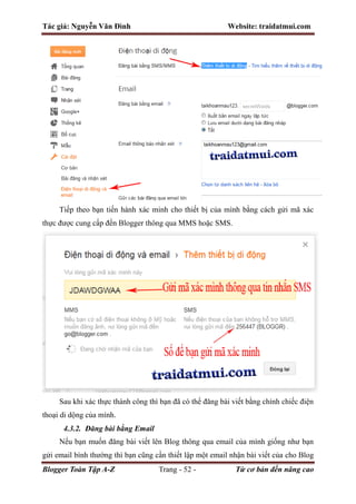 Tác giả: Nguyễn Văn Đình Website: traidatmui.com
Blogger Toàn Tập A-Z Trang - 52 - Từ cơ bản đến nâng cao
Tiếp theo bạn tiến hành xác minh cho thiết bị của mình bằng cách gửi mã xác
thực được cung cấp đến Blogger thông qua MMS hoặc SMS.
Sau khi xác thực thành công thì bạn đã có thể đăng bài viết bằng chính chiếc điện
thoại di dộng của mình.
4.3.2. Đăng bài bằng Email
Nếu bạn muốn đăng bài viết lên Blog thông qua email của mình giống như bạn
gửi email bình thường thì bạn cũng cần thiết lập một email nhận bài viết của cho Blog
 