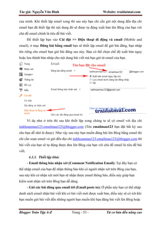 Tác giả: Nguyễn Văn Đình Website: traidatmui.com
Blogger Toàn Tập A-Z Trang - 53 - Từ cơ bản đến nâng cao
của mình. Khi thiết lập email xong thì sau này bạn chỉ cần gửi nội dung đến địa chỉ
email bạn đã thiết lập thì nội dung đó sẽ được tự động xuất bản lên Blog của bạn với
chủ đề email chính là tiêu đề bài viết.
Để thiết lập bạn vào Cài đặt >> Điện thoại di động và email (Mobile and
email), ở mục Đăng bài bằng email bạn sẽ thiết lập email để gửi bài đăng, bạn nhập
tên riêng cho email bạn gửi bài đăng sau này. Bạn có thể chọn chế độ xuất bản ngay
hoặc lưu thành bản nháp cho nội dung bài viết mà bạn gửi từ email của bạn.
Ví dụ như ở trên thì sau khi thiết lập xong chúng ta sẽ có email với địa chỉ
taikhoanmau123.emailmau123@blogger.com (Tên emailmau123 bạn đặt bất kỳ sao
cho bạn dễ nhớ là được). Như vậy sau này bạn muốn đăng bài lên Blog bằng email thì
chỉ cần soạn email và gửi đến địa chỉ taikhoanmau123.emailmau123@blogger.com thì
bài viết của bạn sẽ tự động được đưa lên Blog của bạn với chủ đề email là tiêu đề bài
viết.
4.3.3. Thiết lập khác
- Email thông báo nhận xét (Comment Notification Email): Tại đây bạn có
thể nhập email của bạn để nhận thông báo khi có người nhận xét trên Blog của bạn,
sau này khi có nhận xét mới bạn sẽ nhận được email thông báo, điều này giúp bạn
kiểm soát nhận xét trên Blog bạn dễ dàng.
- Gửi các bài đăng qua email tới (Email posts to): Ở phần này bạn có thể nhập
danh sách email nhận bài viết khi có bài viết mới được xuất bản, điều này sẽ có ích khi
bạn muốn gửi bài viết đến những người bạn muốn khi bạn đăng bài viết lên Blog hoặc
 