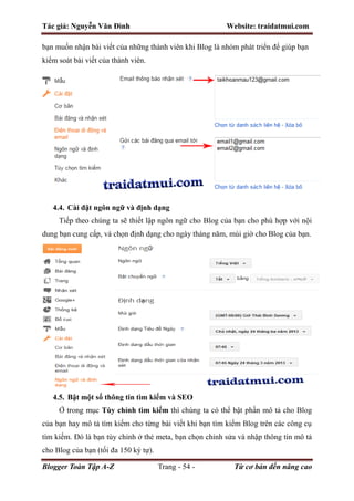 Tác giả: Nguyễn Văn Đình Website: traidatmui.com
Blogger Toàn Tập A-Z Trang - 54 - Từ cơ bản đến nâng cao
bạn muốn nhận bài viết của những thành viên khi Blog là nhóm phát triển để giúp bạn
kiểm soát bài viết của thành viên.
4.4. Cài đặt ngôn ngữ và định dạng
Tiếp theo chúng ta sẽ thiết lập ngôn ngữ cho Blog của bạn cho phù hợp với nội
dung bạn cung cấp, và chọn định dạng cho ngày tháng năm, múi giờ cho Blog của bạn.
4.5. Bật một số thông tin tìm kiếm và SEO
Ở trong mục Tùy chỉnh tìm kiếm thì chúng ta có thể bật phần mô tả cho Blog
của bạn hay mô tả tìm kiếm cho từng bài viết khi bạn tìm kiếm Blog trên các công cụ
tìm kiếm. Đó là bạn tùy chỉnh ở thẻ meta, bạn chọn chỉnh sửa và nhập thông tin mô tả
cho Blog của bạn (tối đa 150 ký tự).
 