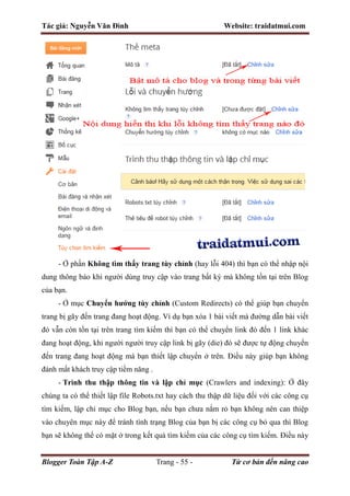 Tác giả: Nguyễn Văn Đình Website: traidatmui.com
Blogger Toàn Tập A-Z Trang - 55 - Từ cơ bản đến nâng cao
- Ở phần Không tìm thấy trang tùy chỉnh (hay lỗi 404) thì bạn có thể nhập nội
dung thông báo khi người dùng truy cập vào trang bất kỳ mà không tồn tại trên Blog
của bạn.
- Ở mục Chuyển hướng tùy chỉnh (Custom Redirects) có thể giúp bạn chuyển
trang bị gãy đến trang đang hoạt động. Ví dụ bạn xóa 1 bài viết mà đường dẫn bài viết
đó vẫn còn tồn tại trên trang tìm kiếm thì bạn có thể chuyển link đó đến 1 link khác
đang hoạt động, khi người người truy cập link bị gãy (die) đó sẽ được tự động chuyển
đến trang đang hoạt động mà bạn thiết lập chuyển ở trên. Điều này giúp bạn không
đánh mất khách truy cập tiềm năng .
- Trình thu thập thông tin và lập chỉ mục (Crawlers and indexing): Ở đây
chúng ta có thể thiết lập file Robots.txt hay cách thu thập dữ liệu đối với các công cụ
tìm kiếm, lập chỉ mục cho Blog bạn, nếu bạn chưa nắm rỏ bạn không nên can thiệp
vào chuyên mục này để tránh tình trạng Blog của bạn bị các công cụ bỏ qua thì Blog
bạn sẽ không thể có mặt ở trong kết quả tìm kiếm của các công cụ tìm kiếm. Điều này
 
