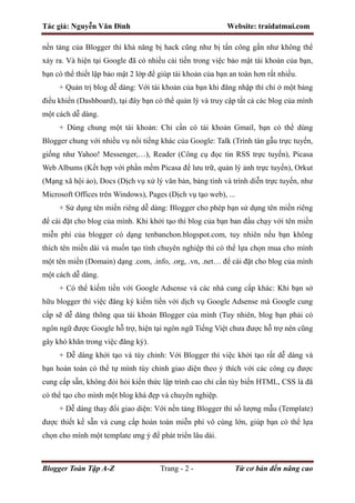 Tác giả: Nguyễn Văn Đình Website: traidatmui.com
Blogger Toàn Tập A-Z Trang - 2 - Từ cơ bản đến nâng cao
nền tảng của Blogger thì khả năng bị hack cũng như bị tấn công gần như không thể
xảy ra. Và hiện tại Google đã có nhiều cải tiến trong việc bảo mật tài khoản của bạn,
bạn có thể thiết lập bảo mật 2 lớp để giúp tài khoản của bạn an toàn hơn rất nhiều.
+ Quản trị blog dễ dàng: Với tài khoản của bạn khi đăng nhập thì chỉ ở một bảng
điều khiển (Dashboard), tại đây bạn có thể quản lý và truy cập tất cả các blog của mình
một cách dễ dàng.
+ Dùng chung một tài khoản: Chỉ cần có tài khoản Gmail, bạn có thể dùng
Blogger chung với nhiều vụ nổi tiểng khác của Google: Talk (Trình tán gẫu trực tuyến,
giống như Yahoo! Messenger,…), Reader (Công cụ đọc tin RSS trực tuyến), Picasa
Web Albums (Kết hợp với phần mềm Picasa để lưu trữ, quản lý ảnh trực tuyến), Orkut
(Mạng xã hội ảo), Docs (Dịch vụ xử lý văn bản, bảng tính và trình diễn trực tuyến, như
Microsoft Offices trên Windows), Pages (Dịch vụ tạo web), ...
+ Sử dụng tên miền riêng dễ dàng: Blogger cho phép bạn sử dụng tên miền riêng
để cài đặt cho blog của mình. Khi khởi tạo thì blog của bạn ban đầu chạy với tên miền
miễn phí của blogger có dạng tenbanchon.blogspot.com, tuy nhiên nếu bạn không
thích tên miền dài và muốn tạo tính chuyên nghiệp thì có thể lựa chọn mua cho mình
một tên miền (Domain) dạng .com, .info, .org, .vn, .net… để cài đặt cho blog của mình
một cách dễ dàng.
+ Có thể kiếm tiền với Google Adsense và các nhà cung cấp khác: Khi bạn sở
hữu blogger thì việc đăng ký kiếm tiền với dịch vụ Google Adsense mà Google cung
cấp sẽ dễ dàng thông qua tài khoản Blogger của mình (Tuy nhiên, blog bạn phải có
ngôn ngữ được Google hỗ trợ, hiện tại ngôn ngữ Tiếng Việt chưa được hỗ trợ nên cũng
gây khó khăn trong việc đăng ký).
+ Dễ dàng khởi tạo và tùy chỉnh: Với Blogger thì việc khởi tạo rất dễ dàng và
bạn hoàn toàn có thể tự mình tùy chỉnh giao diện theo ý thích với các công cụ được
cung cấp sẵn, không đòi hỏi kiến thức lập trình cao chỉ cần tùy biến HTML, CSS là đã
có thể tạo cho mình một blog khá đẹp và chuyên nghiệp.
+ Dễ dàng thay đổi giao diện: Với nền tảng Blogger thì số lượng mẫu (Template)
được thiết kế sẵn và cung cấp hoàn toàn miễn phí vô cùng lớn, giúp bạn có thể lựa
chọn cho mình một template ưng ý để phát triển lâu dài.
 