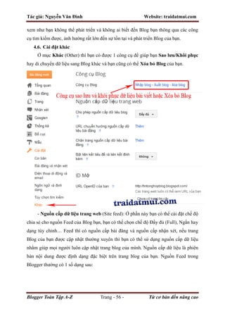 Tác giả: Nguyễn Văn Đình Website: traidatmui.com
Blogger Toàn Tập A-Z Trang - 56 - Từ cơ bản đến nâng cao
xem như bạn không thể phát triển và không ai biết đến Blog bạn thông qua các công
cụ tìm kiếm được, ảnh hưởng rất lớn đến sự tồn tại và phát triển Blog của bạn.
4.6. Cài đặt khác
Ở mục Khác (Other) thì bạn có được 1 công cụ để giúp bạn Sao lưu/Khôi phục
hay di chuyển dữ liệu sang Blog khác và bạn cũng có thể Xóa bỏ Blog của bạn.
- Nguồn cấp dữ liệu trang web (Site feed): Ở phần này bạn có thể cài đặt chế độ
chia sẻ cho nguồn Feed của Blog bạn, bạn có thể chọn chế độ Đầy đủ (Full), Ngắn hay
dạng tùy chỉnh… Feed thì có nguồn cấp bài đăng và nguồn cấp nhận xét, nếu trang
Blog của bạn được cập nhật thường xuyên thì bạn có thể sử dụng nguồn cấp dữ liệu
nhằm giúp mọi người luôn cập nhật trang blog của mình. Nguồn cấp dữ liệu là phiên
bản nội dung được định dạng đặc biệt trên trang blog của bạn. Nguồn Feed trong
Blogger thường có 1 số dạng sau:
 