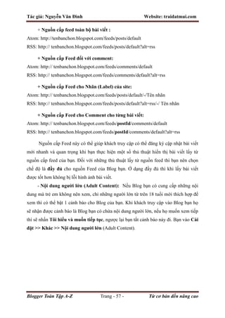 Tác giả: Nguyễn Văn Đình Website: traidatmui.com
Blogger Toàn Tập A-Z Trang - 57 - Từ cơ bản đến nâng cao
+ Nguồn cấp feed toàn bộ bài viết :
Atom: http://tenbanchon.blogspot.com/feeds/posts/default
RSS: http:// tenbanchon.blogspot.com/feeds/posts/default?alt=rss
+ Nguồn cấp Feed đối với comment:
Atom: http:// tenbanchon.blogspot.com/feeds/comments/default
RSS: http:// tenbanchon.blogspot.com/feeds/comments/default?alt=rss
+ Nguồn cấp Feed cho Nhãn (Label) của site:
Atom: http:// tenbanchon.blogspot.com/feeds/posts/default/-/Tên nhãn
RSS: http:// tenbanchon.blogspot.com/feeds/posts/default?alt=rss/-/ Tên nhãn
+ Nguồn cấp Feed cho Comment cho từng bài viết:
Atom: http:// tenbanchon.blogspot.com/feeds/postId/comments/default
RSS: http:// tenbanchon.blogspot.com/feeds/postId/comments/default?alt=rss
Nguồn cấp Feed này có thể giúp khách truy cập có thể đăng ký cập nhật bài viết
mới nhanh và quan trọng khi bạn thực hiện một số thủ thuật hiển thị bài viết lấy từ
nguồn cấp feed của bạn. Đối với những thủ thuật lấy từ nguồn feed thì bạn nên chọn
chế độ là đầy đủ cho nguồn Feed của Blog bạn. Ở dạng đầy đủ thì khi lấy bài viết
được tốt hơn không bị lỗi hình ảnh bài viết.
- Nội dung người lớn (Adult Content): Nếu Blog bạn có cung cấp những nội
dung mà trẻ em không nên xem, chỉ những người lớn từ trên 18 tuổi mới thích hợp để
xem thì có thể bật 1 cảnh báo cho Blog của bạn. Khi khách truy cập vào Blog bạn họ
sẽ nhận được cảnh báo là Blog bạn có chứa nội dung người lớn, nếu họ muốn xem tiếp
thì sẽ nhấn Tôi hiểu và muốn tiếp tục, ngược lại bạn tắt cảnh báo này đi. Bạn vào Cài
đặt >> Khác >> Nội dung người lớn (Adult Content).
 