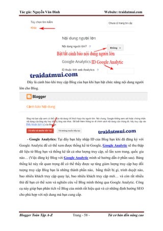 Tác giả: Nguyễn Văn Đình Website: traidatmui.com
Blogger Toàn Tập A-Z Trang - 58 - Từ cơ bản đến nâng cao
Đây là cảnh bảo khi truy cập Blog của bạn khi bạn bật chức năng nội dung người
lớn cho Blog.
- Google Analytics: Tại đây bạn hãy nhập ID của Blog bạn khi đã đăng ký với
Google Analytic để có thể xem được thống kế từ Google, Google Analytic sẽ thu thập
dữ liệu từ Blog bạn và thống kê tất cả như lượng truy cập, số lần xem trang, quốc gia
nào… (Việc đăng ký Blog với Google Analytic mình sẽ hướng dẫn ở phần sau). Bảng
thống kê này rất quan trọng để có thể thấy được sự tăng giảm lượng truy cập hay đối
tượng truy cập Blog bạn là những thành phần nào, bằng thiết bị gì, trình duyệt nào,
bao nhiêu khách truy cập quay lại, bao nhiêu khách truy cập mới… và còn rất nhiều
thứ để bạn có thể xem và nghiên cứu về Blog mình thông qua Google Analytic. Công
cụ này giúp bạn phân tích về Blog của mình rất hiệu quả và có những định hướng SEO
cho phù hợp với nội dung mà bạn cung cấp.
 