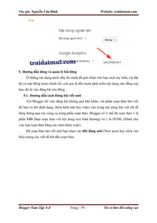 Tác giả: Nguyễn Văn Đình Website: traidatmui.com
Blogger Toàn Tập A-Z Trang - 59 - Từ cơ bản đến nâng cao
5. Hướng dẫn đăng và quản lý bài đăng
Ở những nội dung trước đây thì mình đã giới thiệu cho bạn cách tùy biến, cài đặt
để có một Blog hoàn chỉnh rồi, còn giờ là đến bước phát triển nội dung cho Blog của
bạn, đó là việc đăng bài cho Blog.
5.1. Hướng dẫn cách Đăng bài viết mới
Với Blogger thì việc đăng bài không quá khó khăn, với phần soạn thảo bài viết
thì bạn có thể định dạng, thêm hình ảnh hay video vào trong nội dung bài viết rất dễ
dàng thông qua các công cụ trong phần soạn thảo. Blogger có 2 chế độ soạn thảo 1 là
phần Viết (Bạn soạn thảo với nội dung text bình thường) và 1 là HTML (Dành cho
việc bạn soạn thảo bằng các chèn thêm code).
Để soạn thảo bài viết mới bạn chọn vào Bài đăng mới (New post) hay click vào
biểu tượng cây viết để bắt đầu soạn thảo.
 
