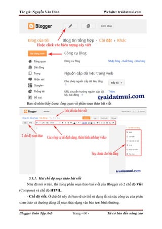 Tác giả: Nguyễn Văn Đình Website: traidatmui.com
Blogger Toàn Tập A-Z Trang - 60 - Từ cơ bản đến nâng cao
Bạn sẽ nhìn thấy được tổng quan về phần soạn thảo bài viết
5.1.1. Hai chế độ soạn thảo bài viết
Như đã nói ở trên, thì trong phần soạn thảo bài viết của Blogger có 2 chế độ Viết
(Compose) và chế độ HTML.
- Chế độ viết: Ở chế độ này thì bạn sẽ có thể sử dụng tất cả các công cụ của phần
soạn thảo và thường dùng để soạn thảo dạng văn bản text bình thường.
 