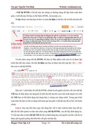 Tác giả: Nguyễn Văn Đình Website: traidatmui.com
Blogger Toàn Tập A-Z Trang - 61 - Từ cơ bản đến nâng cao
- Chế độ HTML: Chế độ này thì chúng ta thường dùng để lập trình code đơn
giản, ở chế độ này thì bạn có thể thêm HTML, Javascript, css...
Ví dụ: Đoạn văn bản bạn tô đen và chọn In đậm ở chế độ viết sẽ hiển thị như thế
này.
Và khi chọn sang chế độ HTML thì bạn sẽ thấy phần code của nó sẽ được lập
trình như thế nào, đoạn văn bản In đậm của bạn sẽ được bao bởi cặp thẻ <b>… </b>
khi xem ở chế độ HTML.
Hay nói 1 cách khác thì chế độ HTML chính là mã nguồn của bài viết còn chế độ
Viết bạn sẽ thấy được nội dung đó sẽ hiển thị thế nào khi xem trên trình duyệt và ở chế
độ Viết bạn có thể định dạng nội dung theo ý tưởng của riêng mình. Trong quá trình
soạn thảo thì bạn có thể sử dụng linh hoạt qua lại giữa 2 chế độ này để có bài viết hoàn
chỉnh.
Lưu ý: Sau này khi bạn copy nội dung bài viết ở một website khác hay bất kỳ
đâu thì khi dán (paste) ra bạn nên chọn sang chế độ HTML, sau đó hãy định dạng lại.
Vì nếu bạn dán ra bên chế độ Viết thì tất cả định dạng hay mã nguồn của bài viết đó sẽ
được giữ nguyên giống như bên bài viết gốc mà bạn lấy.
 