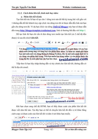 Tác giả: Nguyễn Văn Đình Website: traidatmui.com
Blogger Toàn Tập A-Z Trang - 62 - Từ cơ bản đến nâng cao
5.1.2. Cách thêm liên kết, hình ảnh hay video
a. Thêm liên kết (Link)
Tạo liên kết tức là bạn sẽ tạo cho 1 dòng text nào đó bất kỳ trong bài viết gắn với
1 đường dẫn để khi khách truy cập click vào dòng text đó sẽ được dẫn đến link mà bạn
gắn cho dòng text đó. Ví dụ bạn click vào dòng Thiết kế Blogger này bạn sẽ được dẫn
đến trang http://bloggertemplate.traidatmui.com, link sẽ thường bắt đầu với http://.
Để tạo link thì bạn chỉ cần tô đen dòng text muốn tạo liên kết (cả 2 chế độ đều
được) và sau đó click Liên kết.
Tiếp theo là bạn hãy nhập đường dẫn và tùy chỉnh cho liên kết đó, đường dẫn có
thể là địa chỉ email.
Khi bạn chọn sang chế độ HTML bạn sẽ thấy được code của phần liên kết đó
được viết như thế nào. Tại đây bạn có thể di chuyển liên kết đó đến vị trí khác bằng
cách copy cả đoạn code của liên kết đó và dán ở nơi khác bạn muốn.
 