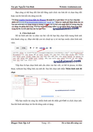 Tác giả: Nguyễn Văn Đình Website: traidatmui.com
Blogger Toàn Tập A-Z Trang - 63 - Từ cơ bản đến nâng cao
Bạn cũng có thể thay đổi liên kết bằng cách click vào link đó và chọn thay đổi
hoặc xóa bỏ liên kết cho dòng text đó.
b. Chèn hình ảnh
Để tải hình ảnh lên và chèn vào bài viết thì bạn hãy chọn biểu tượng hình ảnh
trên thanh công cụ. (Bạn nhớ đặt con trỏ chuột tại vị trí mà bạn muốn chèn hình ảnh
vào).
Tiếp theo là bạn chọn hình ảnh cần chèn vào bài viết, có thể từ picasa, từ điện
thoại, webcam hay bằng link của ảnh đó. Sau khi chọn ảnh nhấn Thêm hình ảnh đã
chọn
Nếu bạn muốn tải cùng lúc nhiều hình ảnh thì nhấn giữ Ctrl và click chọn ảnh.
Sau khi hình ảnh được tải lên thì dòng code có dạng:
 