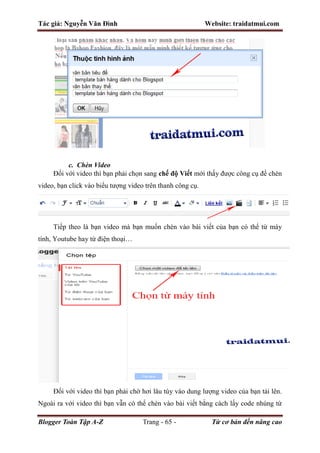 Tác giả: Nguyễn Văn Đình Website: traidatmui.com
Blogger Toàn Tập A-Z Trang - 65 - Từ cơ bản đến nâng cao
c. Chèn Video
Đối với video thì bạn phải chọn sang chế độ Viết mới thấy được công cụ để chèn
video, bạn click vào biểu tượng video trên thanh công cụ.
Tiếp theo là bạn video mà bạn muốn chèn vào bài viết của bạn có thể từ máy
tính, Youtube hay từ điện thoại…
Đối với video thì bạn phải chờ hơi lâu tùy vào dung lượng video của bạn tải lên.
Ngoài ra với video thì bạn vẫn có thể chèn vào bài viết bằng cách lấy code nhúng từ
 