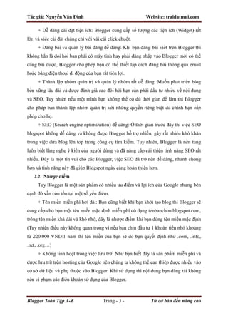 Tác giả: Nguyễn Văn Đình Website: traidatmui.com
Blogger Toàn Tập A-Z Trang - 3 - Từ cơ bản đến nâng cao
+ Dễ dàng cài đặt tiện ích: Blogger cung cấp số lượng các tiện ích (Widget) rất
lớn và việc cài đặt chúng chỉ với vài cái click chuột.
+ Đăng bài và quản lý bài đăng dễ dàng: Khi bạn đăng bài viết trên Blogger thì
không hẳn là đòi hỏi bạn phải có máy tính hay phải đăng nhập vào Blogger mới có thể
đăng bài được, Blogger cho phép bạn có thể thiết lập cách đăng bài thông qua email
hoặc bằng điện thoại di động của bạn rất tiện lợi.
+ Thành lập nhóm quản trị và quản lý nhóm rất dễ dàng: Muốn phát triển blog
bền vững lâu dài và được đánh giá cao đòi hỏi bạn cần phải đầu tư nhiều về nội dung
và SEO. Tuy nhiên nếu một mình bạn không thể có đủ thời gian để làm thì Blogger
cho phép bạn thành lập nhóm quản trị với những quyền riêng biệt do chính bạn cấp
phép cho họ.
+ SEO (Search engine optimization) dễ dàng: Ở thời gian trước đây thì việc SEO
blogspot không dễ dàng và không được Blogger hỗ trợ nhiều, gây rất nhiều khó khăn
trong việc đưa blog lên top trong công cụ tìm kiếm. Tuy nhiên, Blogger là nền tảng
luôn biết lắng nghe ý kiến của người dùng và đã nâng cấp cải thiện tính năng SEO rất
nhiều. Đây là một tin vui cho các Blogger, việc SEO đã trở nên dễ dàng, nhanh chóng
hơn và tính năng này đã giúp Blogspot ngày càng hoàn thiện hơn.
2.2. Nhược điểm
Tuy Blogger là một sản phẩm có nhiều ưu điểm và lợi ích của Google nhưng bên
cạnh đó vẫn còn tồn tại một số yếu điểm.
+ Tên miền miễn phí hơi dài: Bạn cũng biết khi bạn khởi tạo blog thì Blogger sẽ
cung cấp cho bạn một tên miền mặc định miễn phí có dạng tenbanchon.blogspot.com,
trông tên miền khá dài và khó nhớ, đây là nhược điểm khi bạn dùng tên miền mặc định
(Tuy nhiên điều này không quan trọng vì nếu bạn chịu đầu tư 1 khoản tiền nhỏ khoảng
từ 220.000 VND/1 năm thì tên miền của bạn sẽ do bạn quyết định như .com, .info,
.net, .org…)
+ Không linh hoạt trong việc lưu trữ: Như bạn biết đây là sản phẩm miễn phí và
được lưu trữ trên hosting của Google nên chúng ta không thể can thiệp được nhiều vào
cơ sở dữ liệu và phụ thuộc vào Blogger. Khi sử dụng thì nội dung bạn đăng tải không
nên vi phạm các điều khoản sử dụng của Blogger.
 