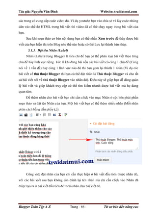 Tác giả: Nguyễn Văn Đình Website: traidatmui.com
Blogger Toàn Tập A-Z Trang - 66 - Từ cơ bản đến nâng cao
các trang có cung cấp code video đó. Ví dụ youtube bạn vào chia sẻ và lấy code nhúng
dán vào chế độ HTML trong bài viết thì video đã có thể chạy ngay trong bài viết của
bạn.
Sau khi soạn thảo cơ bản nội dung bạn có thể nhấn Xem trước để thấy được bài
viết của bạn hiển thị trên Blog như thế nào hoặc có thể Lưu lại thành bản nháp.
5.1.3. Đặt tên Nhãn (Label)
Nhãn (Label) trong Blogger là tiêu chí để bạn có thể phân loại bài viết theo từng
chủ đề hay lĩnh vực riêng. Tức là khi đăng bài nếu các bài viết có cùng 1 chủ đề (Cùng
nói về 1 vấn đề) hay cùng 1 lĩnh vực nào đó thì bạn gom lại thành 1 nhãn (Ví dụ các
bài viết về thủ thuật Blogger thì bạn có thể đặt nhãn là Thủ thuật Blogger và cho tất
cả bài viết nói về thủ thuật Blogger vào nhãn đó). Điều này sẽ giúp bạn dễ dàng quản
lý bài viết và giúp khách truy cập có thể tìm kiếm nhanh được bài viết mà họ đang
quan tâm.
Để thêm nhãn cho bài viết bạn chỉ cần click vào mục Nhãn ở cột bên phải phần
soạn thảo và đặt tên Nhãn của bạn. Một bài viết bạn có thể thêm nhiều nhãn (Mỗi nhãn
phân cách bằng dấu phẩy (,)).
Công việc đặt nhãn của bạn chỉ cần thực hiện ở bài viết đầu tiên thuộc nhãn đó,
với các bài viết sau bạn không cần đánh lại tên nhãn mà chỉ cần click vào Nhãn đã
được tạo ra ở bài viết đầu tiên để thêm nhãn cho bài viết đó.
 