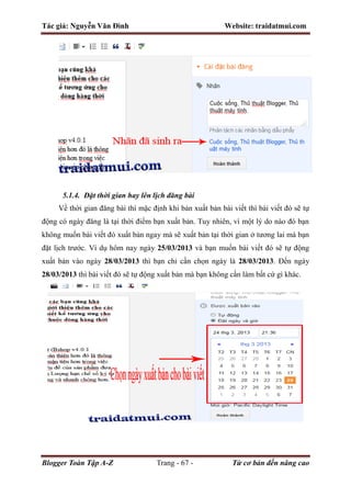 Tác giả: Nguyễn Văn Đình Website: traidatmui.com
Blogger Toàn Tập A-Z Trang - 67 - Từ cơ bản đến nâng cao
5.1.4. Đặt thời gian hay lên lịch đăng bài
Về thời gian đăng bài thì mặc định khi bản xuất bản bài viết thì bài viết đó sẽ tự
động có ngày đăng là tại thời điểm bạn xuất bản. Tuy nhiên, vì một lý do nào đó bạn
không muốn bài viết đó xuất bản ngay mà sẽ xuất bản tại thời gian ở tương lai mà bạn
đặt lịch trước. Ví dụ hôm nay ngày 25/03/2013 và bạn muốn bài viết đó sẽ tự động
xuất bản vào ngày 28/03/2013 thì bạn chỉ cần chọn ngày là 28/03/2013. Đến ngày
28/03/2013 thì bài viết đó sẽ tự động xuất bản mà bạn không cần làm bất cứ gì khác.
 