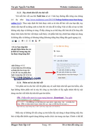 Tác giả: Nguyễn Văn Đình Website: traidatmui.com
Blogger Toàn Tập A-Z Trang - 68 - Từ cơ bản đến nâng cao
5.1.5. Tùy chỉnh liên kết cho bài viết
Với mỗi bài viết sau khi Xuất bản sẽ có 1 link hay đường dẫn riêng của chúng
(ví dụ như: http://www.traidatmui.com/2013/03/bshop-fashion-mau-ban-hang-
online.html). Theo mặc định thì link được sinh ra từ tiêu đề bài viết của bạn đặt, tuy
nhiên nếu bạn để tự động sinh ra link thì với tiêu đề là tiếng Việt có dấu sẽ tạo ra link
không mấy đẹp và không rỏ ràng. Ở đây chúng ta có thể thay đổi link đó (Chỉ thay đổi
được link trước khi bài viết được xuất bản), với phần link tùy chỉnh bạn nhập nọi dung
là không dấu và không có khoảng trắng (khoảng trắng thay bằng dấu gạch ngang (-)).
5.1.6. Thêm mô tả cho bài viết
Với phần mô tả cho bài viết thì phần này sẽ xuất hiện trên kết quả tìm kiếm, nếu
bạn không thêm phần mô tả này thì công cụ tìm kiếm sẽ lấy ngẫu nhiên bất kỳ nội
dung của bài viết hiển thị trên kết quả tìm kiếm.
Điều này sẽ không tốt nếu công cụ tìm kiếm lấy nội dung ở đoạn không mấy thu
hút và hấp dẫn khiến người dung không muốn click vào trang của bạn. Chính vì thế để
 