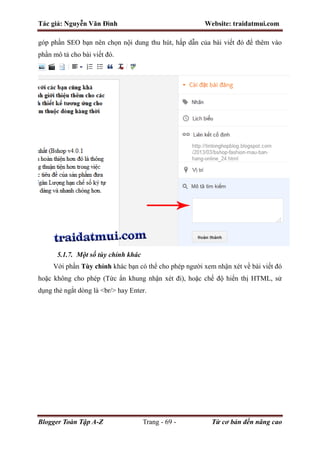 Tác giả: Nguyễn Văn Đình Website: traidatmui.com
Blogger Toàn Tập A-Z Trang - 69 - Từ cơ bản đến nâng cao
góp phần SEO bạn nên chọn nội dung thu hút, hấp dẫn của bài viết đó để thêm vào
phần mô tả cho bài viết đó.
5.1.7. Một số tùy chỉnh khác
Với phần Tùy chỉnh khác bạn có thể cho phép người xem nhận xét về bài viết đó
hoặc không cho phép (Tức ẩn khung nhận xét đi), hoặc chế độ hiển thị HTML, sử
dụng thẻ ngắt dòng là <br/> hay Enter.
 