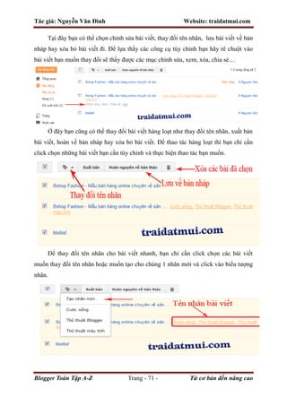 Tác giả: Nguyễn Văn Đình Website: traidatmui.com
Blogger Toàn Tập A-Z Trang - 71 - Từ cơ bản đến nâng cao
Tại đây bạn có thể chọn chỉnh sửa bài viết, thay đổi tên nhãn, lưu bài viết về bản
nháp hay xóa bỏ bài viết đi. Để lựa thấy các công cụ tùy chỉnh bạn hãy rê chuột vào
bài viết bạn muốn thay đổi sẽ thấy được các mục chỉnh sửa, xem, xóa, chia sẻ…
Ở đây bạn cũng có thể thay đổi bài viết hàng loạt như thay đổi tên nhãn, xuất bản
bài viết, hoàn về bản nháp hay xóa bỏ bài viết. Để thao tác hàng loạt thì bạn chỉ cần
click chọn những bài viết bạn cần tùy chỉnh và thực hiện thao tác bạn muốn.
Để thay đổi tên nhãn cho bài viết nhanh, bạn chỉ cần click chọn các bài viết
muốn thay đổi tên nhãn hoặc muốn tạo cho chúng 1 nhãn mới và click vào biểu tượng
nhãn.
 