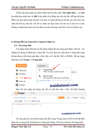 Tác giả: Nguyễn Văn Đình Website: traidatmui.com
Blogger Toàn Tập A-Z Trang - 72 - Từ cơ bản đến nâng cao
Ở đây nếu bạn muốn tạo thêm nhãn mới thì hãy chọn Tạo nhãn mới… và nhập
tên nhãn bạn muốn tạo và OK là tên nhãn sẽ tự động tạo cho các bài viết bạn đã chọn.
Phần xóa hay thêm nhãn cho bài viết chưa có nhãn đã tồn tại thì bạn chỉ cần click vào
nhãn đã tồn tại, nếu bài viết đã có nhãn mà bạn click vào thì nó sẽ loại bỏ và nếu
không có nhãn bạn click nó sẽ tự thêm vào hay khi bạn click lần 2 nó sẽ tự thêm vào.
6. Hướng dẫn tạo trang tĩnh và quản lý nhận xét
6.1. Tạo trang tĩnh
Với dạng trang tĩnh bạn có thể dùng chúng để tạo trang giới thiệu, liên hệ…với
những nội dung cố định hay ít thay đổi. Và việc thao tác soạn thảo ở trang tĩnh cũng
không khác gì khi bạn soạn thảo ở bài viết, có 2 chế độ Viết và HTML. Để tạo trang
tĩnh bạn click Trang >> Trang mới.
Bạn chỉ cần nhập nội dung tiêu đề và xuất bản như 1 bài viết bình thường
Và việc quản lý, tùy chỉnh trang tỉnh đều ở mục Trang, bạn có thể vào đó để thấy
được tất cả trang tĩnh mình đã tạo và thay đổi chúng. (Tối đa có thể tạo 20 trang tĩnh).
 