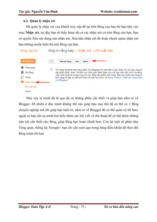 Tác giả: Nguyễn Văn Đình Website: traidatmui.com
Blogger Toàn Tập A-Z Trang - 73 - Từ cơ bản đến nâng cao
6.2. Quản lý nhận xét
Để quản lý nhận xét của khách truy cập để lại trên Blog của bạn thì bạn hãy vào
mục Nhận xét, tại đây bạn sẽ thấy được tất cả các nhận xét có trên Blog của bạn, bạn
có quyền Xóa nội dung của nhận xét, Xóa hẳn nhận xét đó hoặc check spam nhận xét
bạn không muốn hiển thị trên Blog của bạn.
Như vậy là mình đã đi qua tất cả những phần cần thiết và giúp bạn nắm rỏ về
Blogger. Dĩ nhiên ở đây mình không thể nào giúp bạn mọi thứ để có thể có 1 Blog
chuyên nghiệp mà chỉ giúp bạn hiểu rỏ, nắm rỏ về Blogger để có thể quản trị tốt hơn,
ngoài ra bạn cần tự mình tìm hiểu thêm các bài viết về thủ thuật để có thể thêm những
tiện ích cần thiết cho Blog, giúp Blog bạn hoàn chỉnh hơn. Còn lại một số phần như
Tổng quan, thống kê, Google+ bạn chỉ cần xem qua trong bảng điều khiển để theo dõi
Blog mình tốt hơn.
 