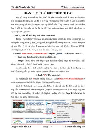 Tác giả: Nguyễn Văn Đình Website: traidatmui.com
Blogger Toàn Tập A-Z Trang - 74 - Từ cơ bản đến nâng cao
PHẦN III: MỘT SỐ KIẾN THỨC BỔ TRỢ
Với nội dung ở phần II thì bạn đã có thể xây dựng cho mình 1 trang weblog trên
nền tảng của Blogger, sau khi đã có weblog với nội dung khá và dần đi vào ổn định thì
đến việc quảng bá stie của bạn để mọi người biết đến. Tiếp theo thì mình chia sẻ cho
bạn 1 số kiến thức nhỏ có thể hỗ trợ cho bạn phần nào trong quá trình xây dựng và
quản trị weblog của bạn.
1. Cách lấy liên kết text hay link hình ảnh nhanh
Trong 1 website hay blog đều có rất nhiều trang riêng biệt, trong Blogger có các
trang như trang Nhãn (Label), trang tĩnh, trang bài viết, trang archive…và các trang đó
sẽ phải liên kết lại với nhau để tạo nên website hay blog. Và liên kết thì trong HTML
được định nghĩa bởi thẻ <a>, cơ bản cấu trúc sẽ có dạng sau:
<a href="http://www.traidatmui.com" target="_blank">traidatmui.com</a>
- href: quy định địa chỉ (url) mà liên kết trỏ tới
- target: (đích) thuộc tính này sẽ quy định liên kết sẽ được mở ra ở đâu: _self
(trang hiện tại), _blank (cửa sổ mới), _parent, _top . ..
Và còn nhiều thuộc tính khác trong thẻ <a>, bạn có thể tìm hiểu thêm. Trong các
bài viết hướng dẫn tạo menu hay đề cập đến vấn đề thay đổi link như :
<a href="#">Tên menu</a>
thì bạn chỉ cần thay # thành đường dẫn (Url) (như http://www.traidatmui.com ở
trên) tương ứng với tên hiển thị của liên kết đó (Tên menu).
Cách lấy link (url) của 1 trang nào đó hay 1 liên kết nào đó thì bạn có thể truy
cập đến liên kết đó và copy đường dẫn (url) trên thanh địa chỉ của trình duyệt hoặc có
thể lấy link nhanh bằng cách click chuột phải vào liên kết chọn Copy link location là
bạn đã có thể copy được link đó.
 