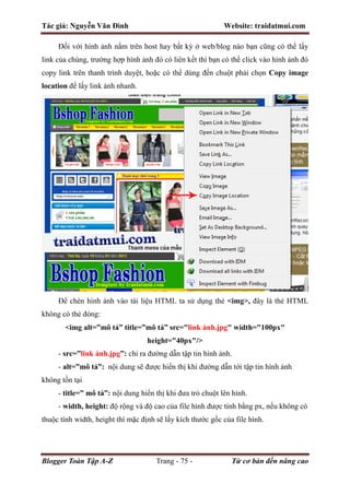 Tác giả: Nguyễn Văn Đình Website: traidatmui.com
Blogger Toàn Tập A-Z Trang - 75 - Từ cơ bản đến nâng cao
Đối với hình ảnh nằm trên host hay bất kỳ ở web/blog nào bạn cũng có thể lấy
link của chúng, trường hợp hình ảnh đó có liên kết thì bạn có thể click vào hình ảnh đó
copy link trên thanh trình duyệt, hoặc có thể dùng đến chuột phải chọn Copy image
location để lấy link ảnh nhanh.
Để chèn hình ảnh vào tài liệu HTML ta sử dụng thẻ <img>, đây là thẻ HTML
không có thẻ đóng:
<img alt=”mô tả” title=”mô tả” src="link ảnh.jpg" width="100px"
height="40px"/>
- src=”link ảnh.jpg”: chỉ ra đường dẫn tập tin hình ảnh.
- alt=”mô tả”: nội dung sẽ được hiển thị khi đường dẫn tới tập tin hình ảnh
không tồn tại
- title=” mô tả”: nội dung hiển thị khi đưa trỏ chuột lên hình.
- width, height: độ rộng và độ cao của file hình được tính bằng px, nếu không có
thuộc tính width, height thì mặc định sẽ lấy kích thước gốc của file hình.
 