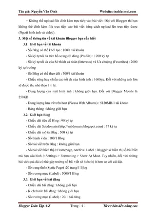 Tác giả: Nguyễn Văn Đình Website: traidatmui.com
Blogger Toàn Tập A-Z Trang - 4 - Từ cơ bản đến nâng cao
+ Không thể upload file đính kèm trực tiếp vào bài viết: Đối với Blogger thì bạn
không thể đính kèm file trực tiếp vào bài viết bằng cách upload lên trực tiếp được
(Ngoài hình ảnh và video).
3. Một số thông tin về tài khoản Blogger bạn cần biết
3.1. Giới hạn về tài khoản
- Số Blog có thể khởi tạo : 100/1 tài khoản
- Số ký tự tối đa trên hồ sơ người dùng (Profile) : 1200 ký tự
- Số ký tự tối đa của Sở thích cá nhân (Interests) và Ưa chuộng (Favorites) : 2000
ký tự/trường
- Số Blog có thể theo dõi : 300/1 tài khoản
- Chiều rộng hay chiều cao tối đa của hình ảnh : 1600px. Đối với những ảnh lớn
sẽ được thu nhỏ theo 1 tỉ lệ.
- Dung lượng của một hình ảnh : không giới hạn. Đối với Blogger Mobile là
250KB
- Dung lượng lưu trữ trên host (Picasa Web Albums) : 5120MB/1 tài khoản
- Băng thông : không giới hạn
3.2. Giới hạn Blog
- Chiều dài tiêu đề Blog : 90 ký tự
- Chiều dài Subdomain (http://subdomain.blogspot.com) : 37 ký tự
- Chiều dài mô tả Blog : 500 ký tự
- Số thành viên : 100/1 Blog
- Số bài viết trên Blog : không giới hạn.
- Số bài viết hiển thị ở Homepage, Archive, Label : Blogger sẽ hiển thị số bài biết
mà bạn cấu hình ở Settings > Formatting > Show At Most. Tuy nhiên, đối với những
bài viết quá dài có thể gặp trường số bài viết sẽ hiển thị ít hơn so với cài đặt.
- Số trang tĩnh (Static Page) :20 trang/1 Blog
- Số trương mục (Label) : 5000/1 Blog
3.3. Giới hạn về bài đăng
- Chiều dài bài đăng : không giới hạn
- Kích thước bài đăng : không giới hạn
- Số trương mục (Label) : 20/1 bài đăng
 