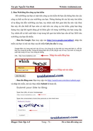 Tác giả: Nguyễn Văn Đình Website: traidatmui.com
Blogger Toàn Tập A-Z Trang - 76 - Từ cơ bản đến nâng cao
2. Đưa Web/blog lên công cụ tìm kiếm
Để web/blog của bạn có mặt trên công cụ tìm kiếm thì bạn cần thông báo cho các
công cụ biết sự tồn tại của web/blog của bạn. Thông thường thì các bộ máy tìm kiếm
sẽ tự động tìm đến web/blog của bạn, tuy nhiên mất thời gian khá lâu nên việc khai
báo này rất cần thiết để bạn sớm có mặt trên các công cụ tìm kiếm, giúp bạn tăng
lượng truy cập khi người dùng gõ từ khóa gần với trang web/blog của bạn cung cấp.
Tuy nhiên để có thể xuất hiện ở top trong kết quả tìm kiếm bạn cần nỗ lực SEO cho
web/blog của bạn rất nhiều.
- Đưa lên Google: Bạn truy cập vào http://www.google.com/addurl, nhập tên
miền của bạn và mã xác thực sau đó nhấn Gửi yêu cầu là xong.
- Đưa lên Bing.com: Bạn truy cập vào http://search.msn.com/docs/submit.aspx
và nhập tên miền, mã xác thực nhấn Submit là hoàn tất.
 