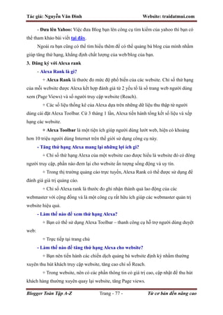 Tác giả: Nguyễn Văn Đình Website: traidatmui.com
Blogger Toàn Tập A-Z Trang - 77 - Từ cơ bản đến nâng cao
- Đưa lên Yahoo: Việc đưa Blog bạn lên công cụ tìm kiếm của yahoo thì bạn có
thể tham khảo bài viết tại đây.
Ngoài ra bạn cũng có thể tìm hiểu thêm để có thể quảng bá blog của mình nhằm
giúp tăng thứ hạng, khẳng định chất lượng của web/blog của bạn.
3. Đăng ký với Alexa rank
- Alexa Rank là gì?
+ Alexa Rank là thước đo mức độ phổ biến của các website. Chỉ số thứ hạng
của mỗi website được Alexa kết hợp đánh giá từ 2 yếu tố là số trang web người dùng
xem (Page Views) và số người truy cập website (Reach).
+ Các số liệu thống kê của Alexa dựa trên những dữ liệu thu thập từ người
dùng cài đặt Alexa Toolbar. Cứ 3 tháng 1 lần, Alexa tiến hành tổng kết số liệu và xếp
hạng các website.
+ Alexa Toolbar là một tiện ích giúp người dùng lướt web, hiện có khoảng
hơn 10 triệu người dùng Internet trên thế giới sử dụng công cụ này.
- Tăng thứ hạng Alexa mang lại những lợi ích gì?
+ Chỉ số thứ hạng Alexa của một website cao được hiểu là website đó có đông
người truy cập, phần nào đem lại cho website ấn tượng sống động và uy tín.
+ Trong thị trường quảng cáo trực tuyến, Alexa Rank có thể được sử dụng để
đánh giá giá trị quảng cáo.
+ Chỉ số Alexa rank là thước đo ghi nhận thành quả lao động của các
webmaster với cộng đồng và là một công cụ rất hữu ích giúp các webmaster quản trị
website hiệu quả.
- Làm thế nào để xem thứ hạng Alexa?
+ Bạn có thể sử dụng Alexa Toolbar – thanh công cụ hỗ trợ người dùng duyệt
web:
+ Trực tiếp tại trang chủ
- Làm thế nào để tăng thứ hạng Alexa cho website?
+ Bạn nên tiến hành các chiến dịch quảng bá website định kỳ nhằm thường
xuyên thu hút khách truy cập website, tăng cao chỉ số Reach.
+ Trong website, nên có các phần thông tin có giá trị cao, cập nhật để thu hút
khách hàng thường xuyên quay lại website, tăng Page views.
 