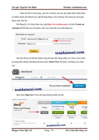 Tác giả: Nguyễn Văn Đình Website: traidatmui.com
Blogger Toàn Tập A-Z Trang - 78 - Từ cơ bản đến nâng cao
+ Bạn cần bố trí nội dung, cấu trúc website sao cho thu nhận được thật nhiều
cú nhấp chuột của khách truy cập để tăng Page views nhưng vẫn mang lại cảm giác
thoải mái, tiện lợi.
Để đăng ký với Alexa bạn truy cập http://www.alexa.com và click Create an
Account để bắt đầu tạo tài khoản, nhớ vào email để xác nhận đăng ký.
Sau khi đã tạo tài khoản thành công thì bạn hãy đăng nhập vào Alexa của mình,
tại bảng điều khiển (Dashboard) bạn chọn Add it Now để thêm web/blog của mình
vào.
Bạn chọn Sign Up ở Free nếu bạn không muốn trả phí.
 